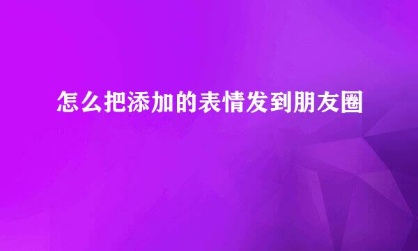 怎么把添加的表情发到朋友圈