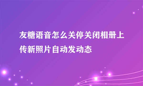 友糖语音怎么关停关闭相册上传新照片自动发动态