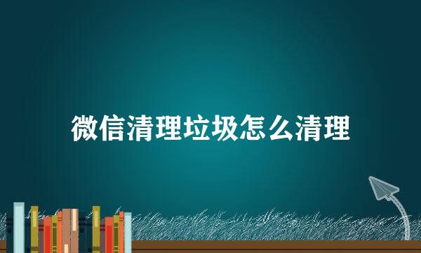 微信清理垃圾怎么清理