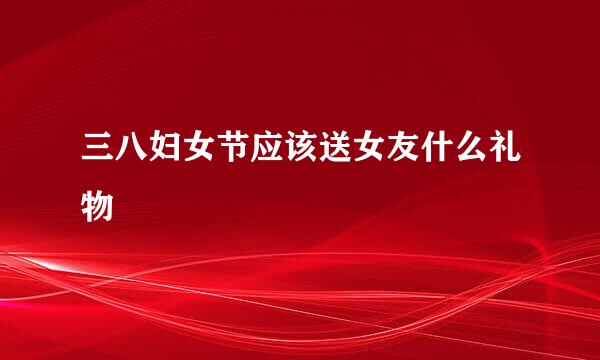 三八妇女节应该送女友什么礼物