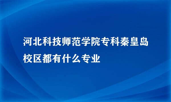 河北科技师范学院专科秦皇岛校区都有什么专业