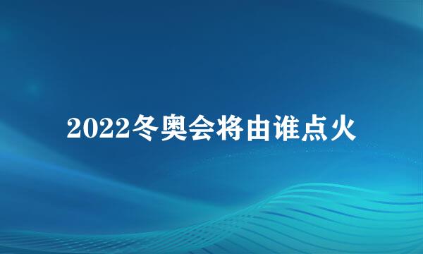 2022冬奥会将由谁点火