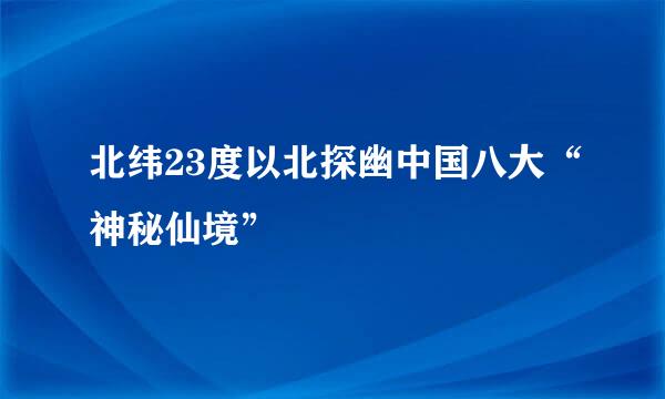 北纬23度以北探幽中国八大“神秘仙境”