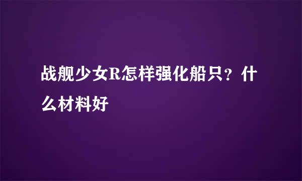 战舰少女R怎样强化船只？什么材料好