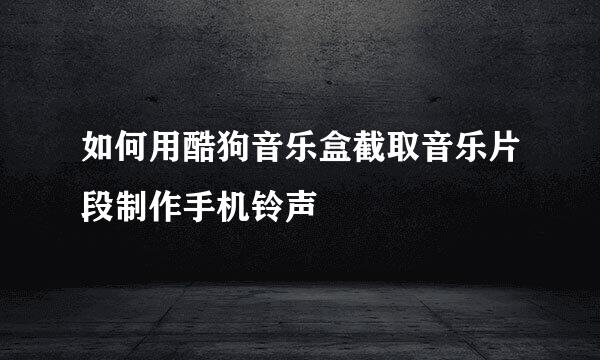 如何用酷狗音乐盒截取音乐片段制作手机铃声