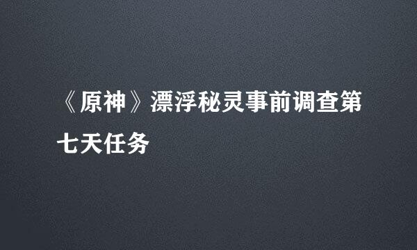 《原神》漂浮秘灵事前调查第七天任务