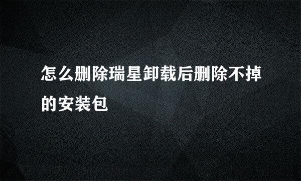 怎么删除瑞星卸载后删除不掉的安装包