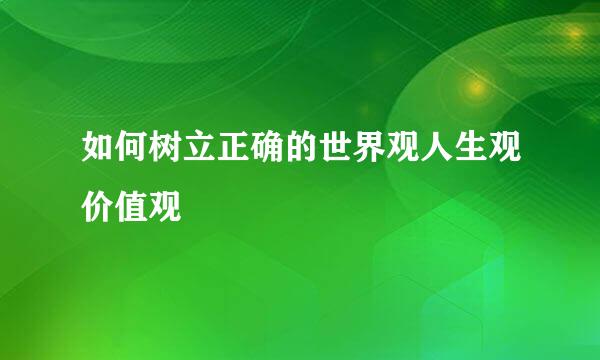 如何树立正确的世界观人生观价值观
