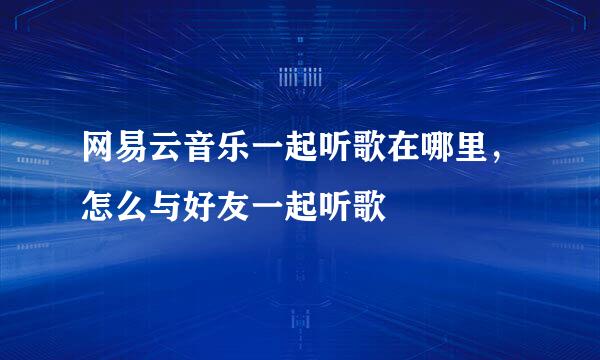 网易云音乐一起听歌在哪里，怎么与好友一起听歌