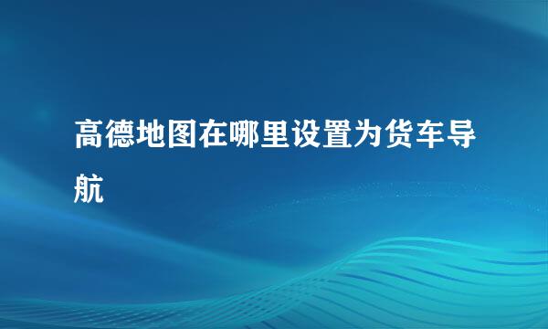 高德地图在哪里设置为货车导航
