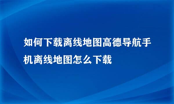 如何下载离线地图高德导航手机离线地图怎么下载