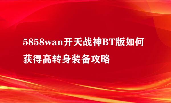 5858wan开天战神BT版如何获得高转身装备攻略