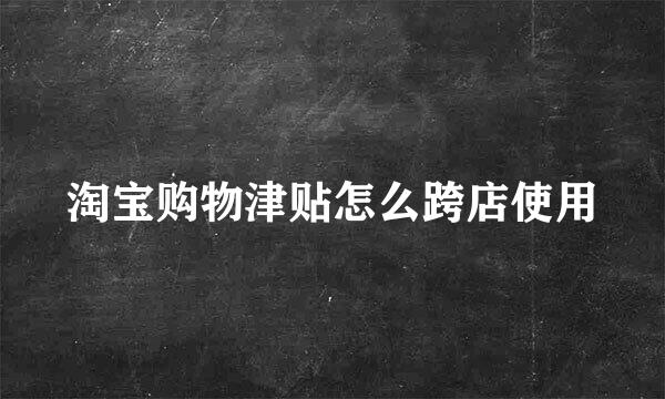 淘宝购物津贴怎么跨店使用