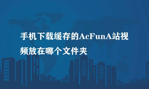 手机下载缓存的AcFunA站视频放在哪个文件夹