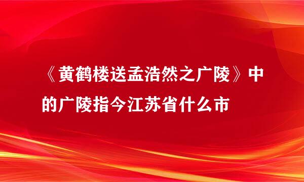 《黄鹤楼送孟浩然之广陵》中的广陵指今江苏省什么市