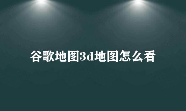 谷歌地图3d地图怎么看