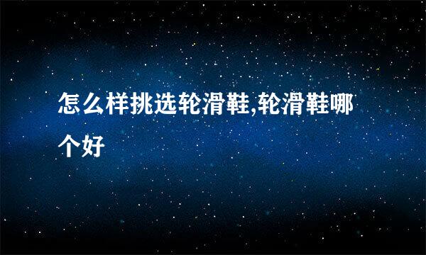 怎么样挑选轮滑鞋,轮滑鞋哪个好