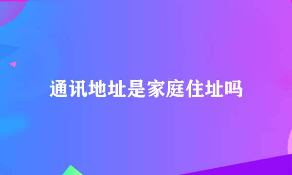 通讯地址是家庭住址吗