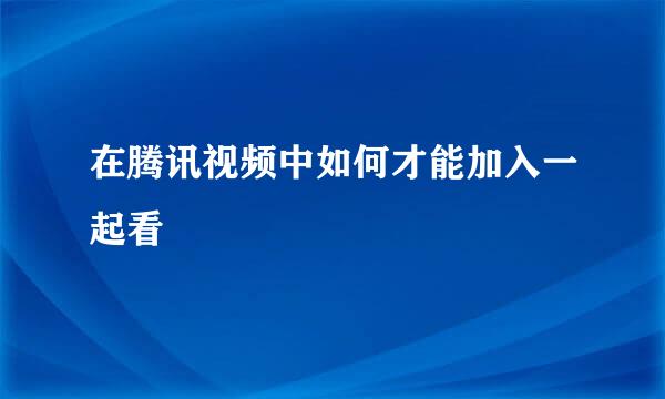 在腾讯视频中如何才能加入一起看