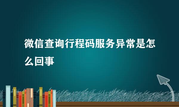 微信查询行程码服务异常是怎么回事