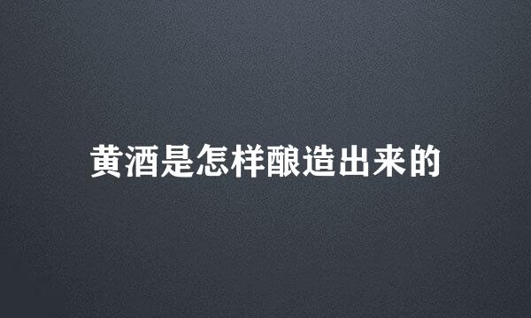 黄酒是怎样酿造出来的