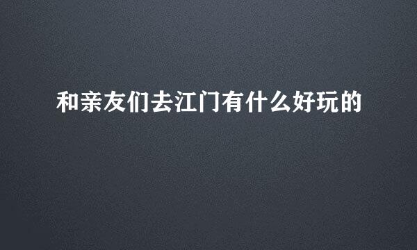和亲友们去江门有什么好玩的