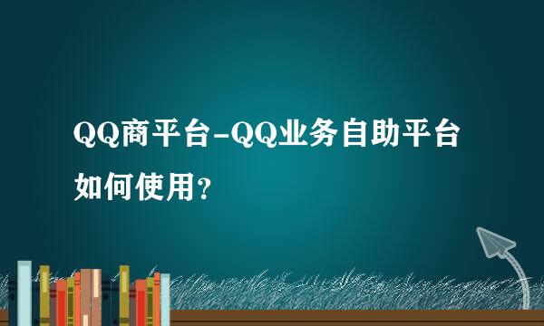 QQ商平台-QQ业务自助平台如何使用？