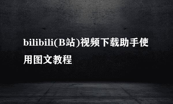 bilibili(B站)视频下载助手使用图文教程