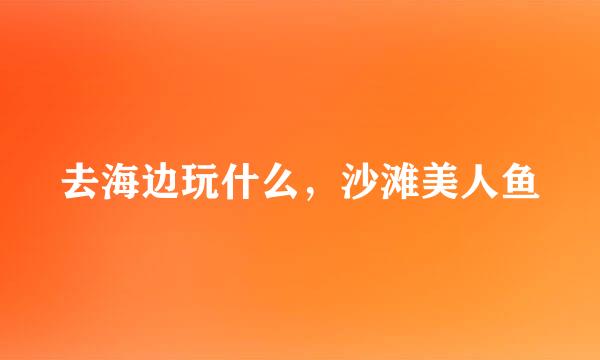去海边玩什么，沙滩美人鱼