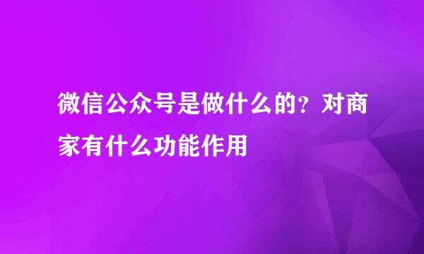微信公众号是做什么的？对商家有什么功能作用