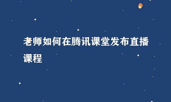 老师如何在腾讯课堂发布直播课程