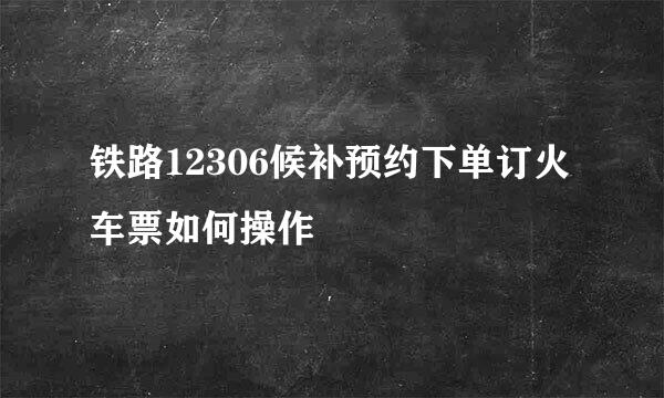 铁路12306候补预约下单订火车票如何操作