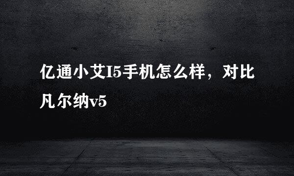 亿通小艾I5手机怎么样，对比凡尔纳v5