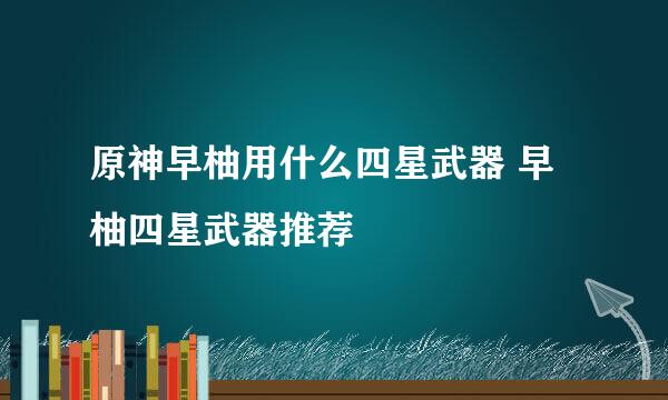 原神早柚用什么四星武器 早柚四星武器推荐