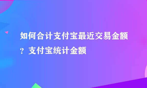 如何合计支付宝最近交易金额？支付宝统计金额