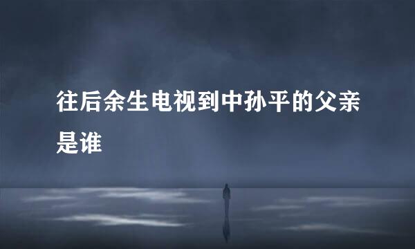 往后余生电视到中孙平的父亲是谁