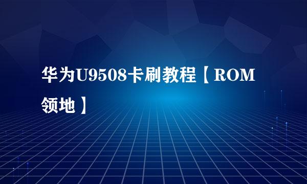华为U9508卡刷教程【ROM领地】