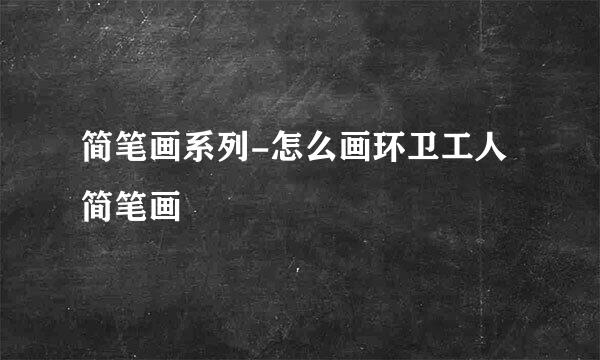 简笔画系列-怎么画环卫工人简笔画