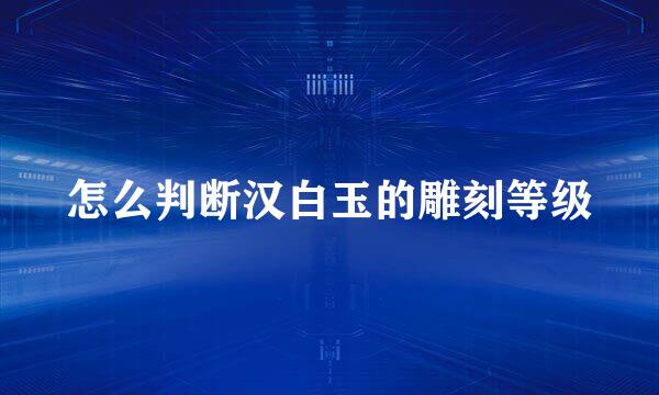 怎么判断汉白玉的雕刻等级