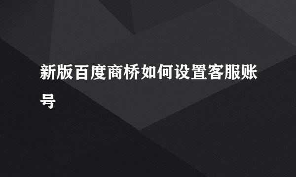 新版百度商桥如何设置客服账号