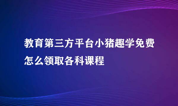 教育第三方平台小猪趣学免费怎么领取各科课程