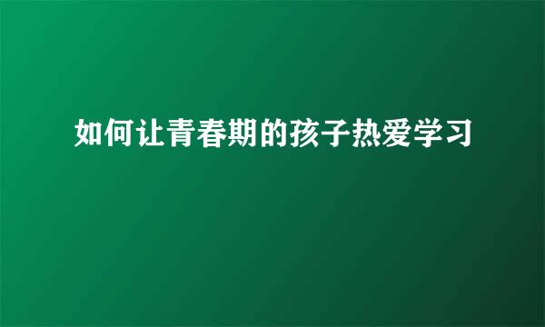 如何让青春期的孩子热爱学习