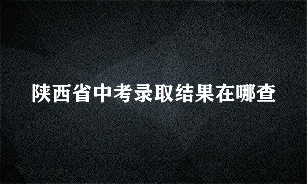 陕西省中考录取结果在哪查