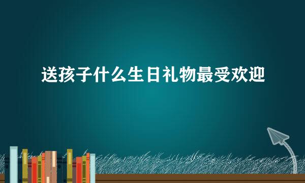 送孩子什么生日礼物最受欢迎