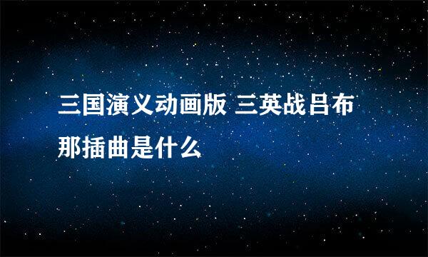 三国演义动画版 三英战吕布 那插曲是什么