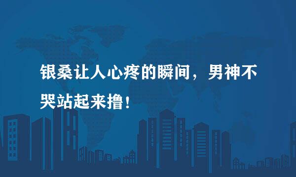 银桑让人心疼的瞬间，男神不哭站起来撸！