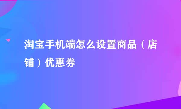 淘宝手机端怎么设置商品（店铺）优惠券