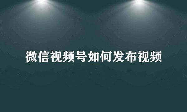 微信视频号如何发布视频