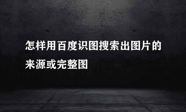 怎样用百度识图搜索出图片的来源或完整图