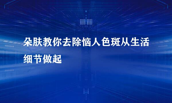 朵肤教你去除恼人色斑从生活细节做起